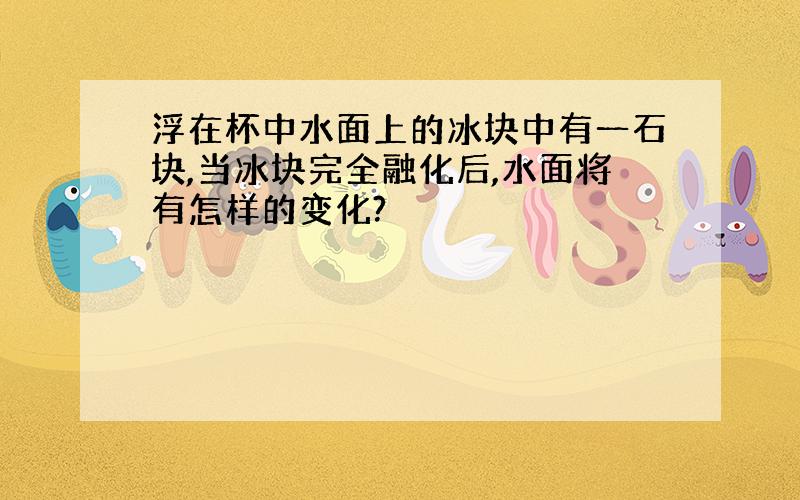 浮在杯中水面上的冰块中有一石块,当冰块完全融化后,水面将有怎样的变化?