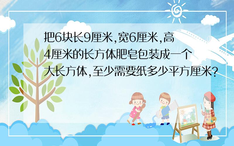 把6块长9厘米,宽6厘米,高4厘米的长方体肥皂包装成一个大长方体,至少需要纸多少平方厘米?