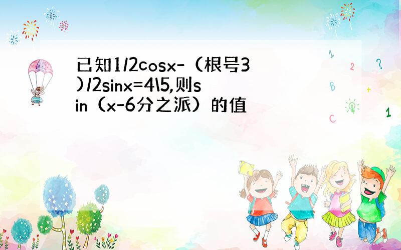 已知1/2cosx-（根号3)/2sinx=4\5,则sin（x-6分之派）的值