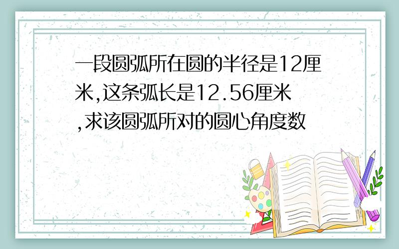 一段圆弧所在圆的半径是12厘米,这条弧长是12.56厘米,求该圆弧所对的圆心角度数