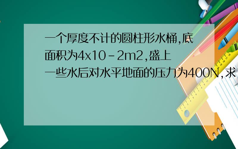 一个厚度不计的圆柱形水桶,底面积为4x10-2m2,盛上一些水后对水平地面的压力为400N,求：（1）此时水桶对