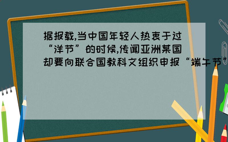 据报载,当中国年轻人热衷于过“洋节”的时候,传闻亚洲某国却要向联合国教科文组织申报“端午节”为本国的文化遗产,因此有关专