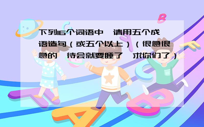 下列16个词语中,请用五个成语造句（或五个以上）（很急很急的,待会就要睡了,求你们了）