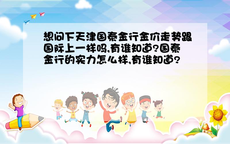 想问下天津国泰金行金价走势跟国际上一样吗,有谁知道?国泰金行的实力怎么样,有谁知道?