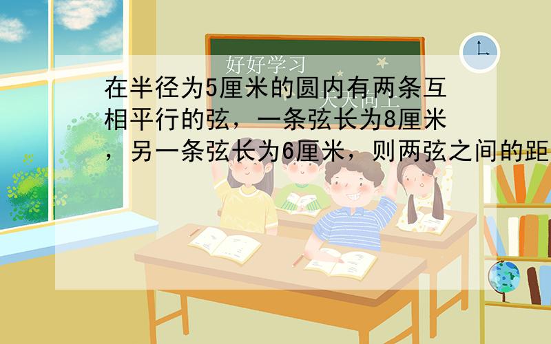 在半径为5厘米的圆内有两条互相平行的弦，一条弦长为8厘米，另一条弦长为6厘米，则两弦之间的距离为______厘米．