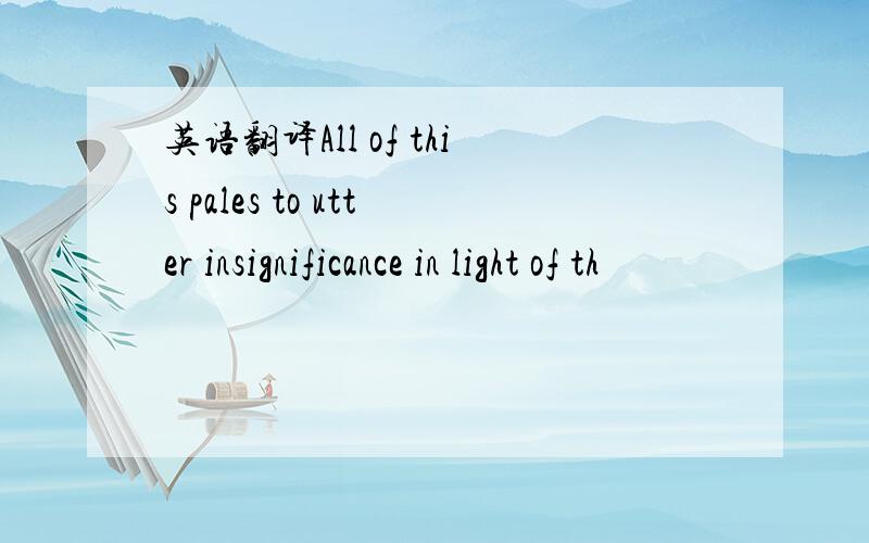 英语翻译All of this pales to utter insignificance in light of th