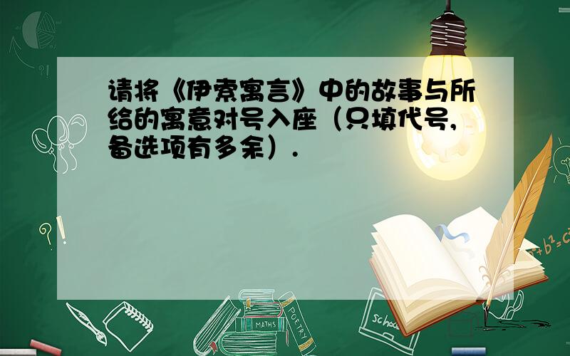 请将《伊索寓言》中的故事与所给的寓意对号入座（只填代号,备选项有多余）.