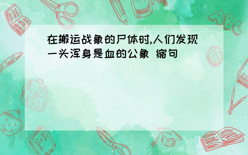 在搬运战象的尸体时,人们发现一头浑身是血的公象 缩句