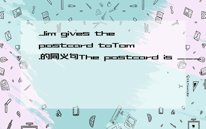 Jim gives the postcard toTom.的同义句The postcard is ___ Jim___