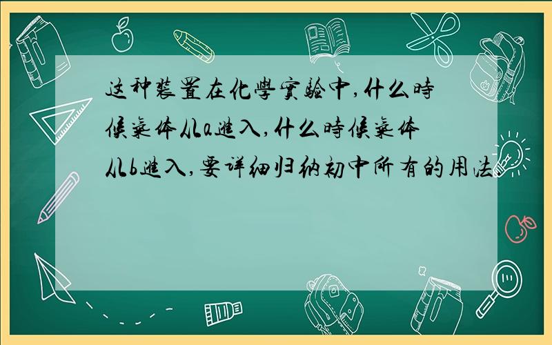 这种装置在化学实验中,什么时候气体从a进入,什么时候气体从b进入,要详细归纳初中所有的用法.