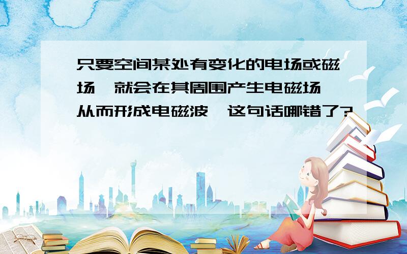 只要空间某处有变化的电场或磁场,就会在其周围产生电磁场,从而形成电磁波,这句话哪错了?