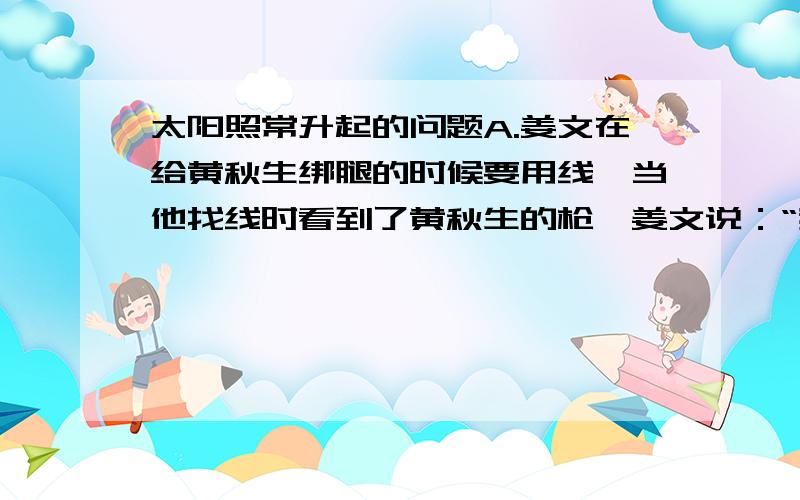 太阳照常升起的问题A.姜文在给黄秋生绑腿的时候要用线,当他找线时看到了黄秋生的枪,姜文说：“我好像在新疆见过这把枪”,有