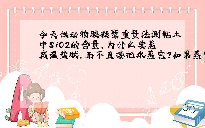 今天做动物胶凝聚重量法测粘土中SiO2的含量,为什么要蒸成湿盐状,而不直接把水蒸完?如果蒸完会让