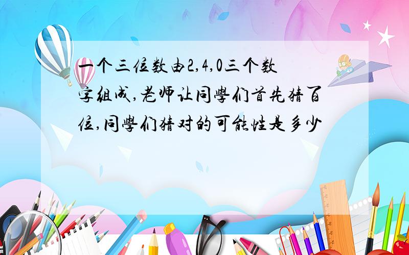 一个三位数由2,4,0三个数字组成,老师让同学们首先猜百位,同学们猜对的可能性是多少