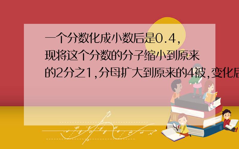 一个分数化成小数后是0.4,现将这个分数的分子缩小到原来的2分之1,分母扩大到原来的4被,变化后的分数化