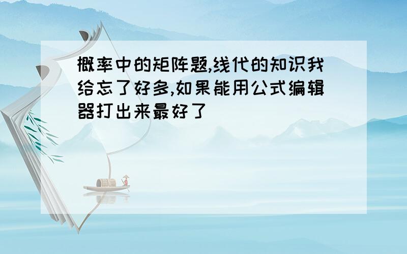 概率中的矩阵题,线代的知识我给忘了好多,如果能用公式编辑器打出来最好了