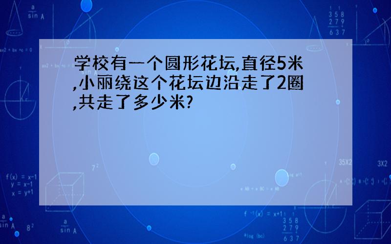 学校有一个圆形花坛,直径5米,小丽绕这个花坛边沿走了2圈,共走了多少米?