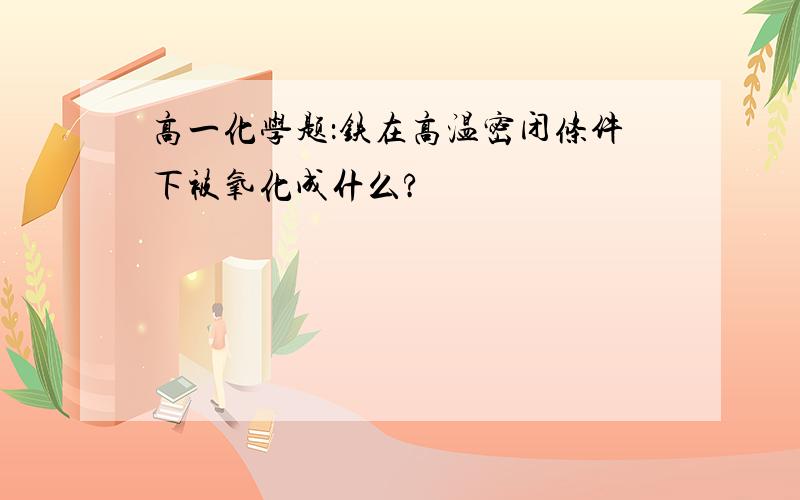 高一化学题：铁在高温密闭条件下被氧化成什么?