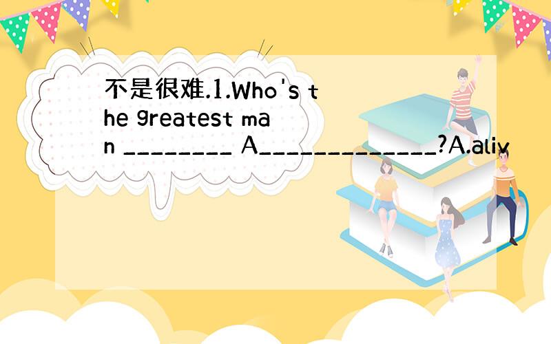 不是很难.1.Who's the greatest man ________ A_____________?A.aliv