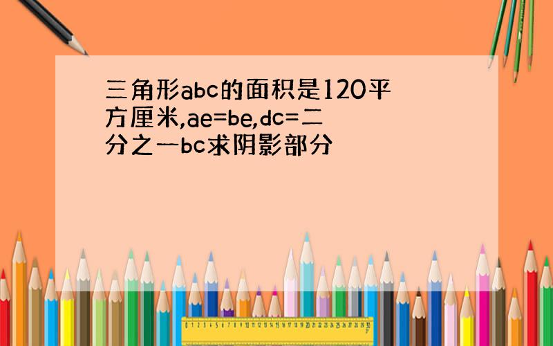 三角形abc的面积是120平方厘米,ae=be,dc=二分之一bc求阴影部分