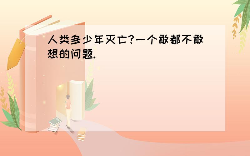 人类多少年灭亡?一个敢都不敢想的问题.