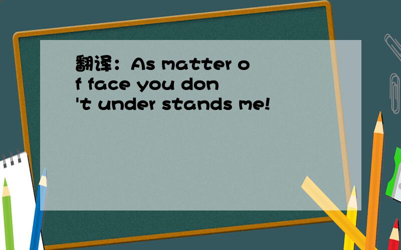 翻译：As matter of face you don't under stands me!