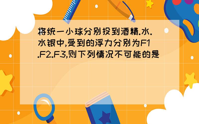 将统一小球分别投到酒精.水.水银中,受到的浮力分别为F1.F2.F3,则下列情况不可能的是