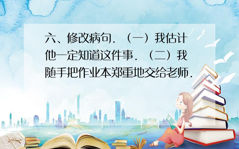 六、修改病句. （一）我估计他一定知道这件事. （二）我随手把作业本郑重地交给老师.