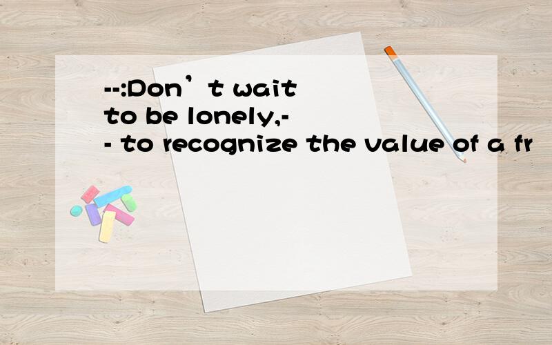 --:Don’t wait to be lonely,-- to recognize the value of a fr