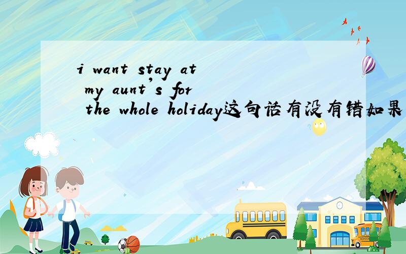 i want stay at my aunt's for the whole holiday这句话有没有错如果有错请指出