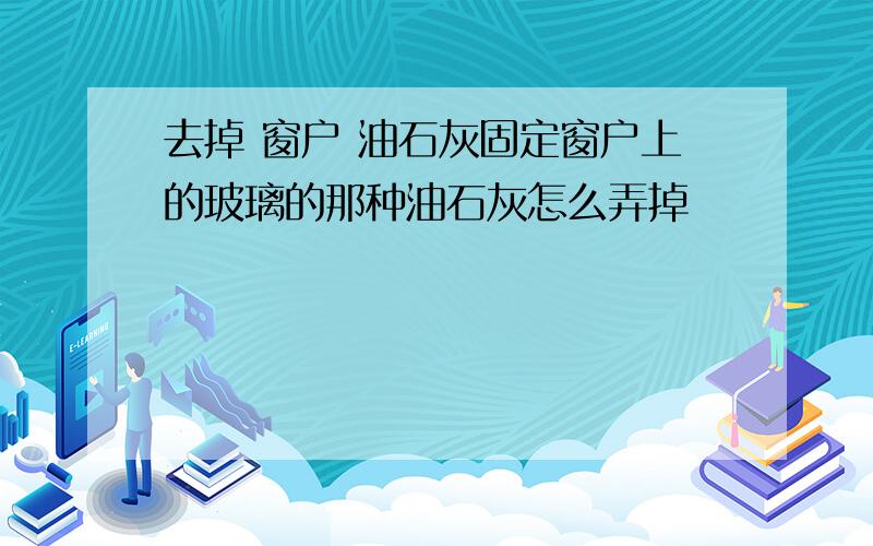 去掉 窗户 油石灰固定窗户上的玻璃的那种油石灰怎么弄掉