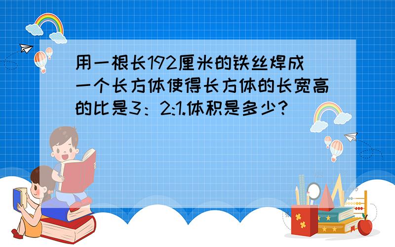 用一根长192厘米的铁丝焊成一个长方体使得长方体的长宽高的比是3：2:1.体积是多少?