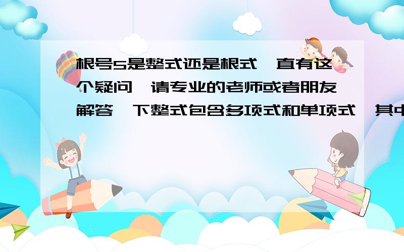 根号5是整式还是根式一直有这个疑问,请专业的老师或者朋友解答一下整式包含多项式和单项式,其中单项式的概念是数与字母的乘积