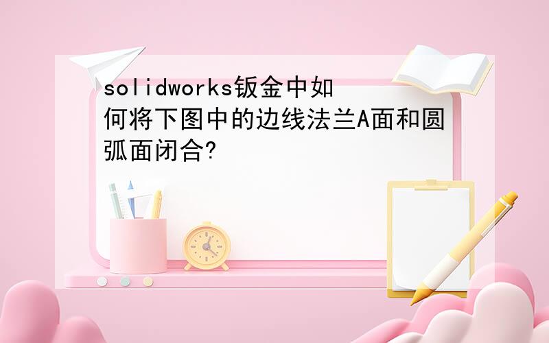 solidworks钣金中如何将下图中的边线法兰A面和圆弧面闭合?