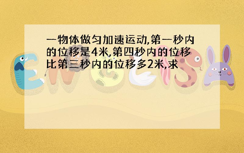 一物体做匀加速运动,第一秒内的位移是4米,第四秒内的位移比第三秒内的位移多2米,求