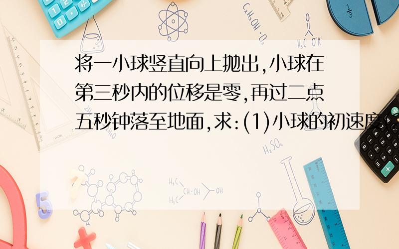 将一小球竖直向上抛出,小球在第三秒内的位移是零,再过二点五秒钟落至地面,求:(1)小球的初速度(2)在第四秒末小球运动速