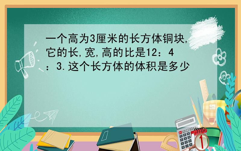 一个高为3厘米的长方体铜块,它的长,宽,高的比是12：4：3.这个长方体的体积是多少