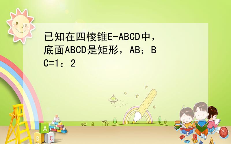 已知在四棱锥E-ABCD中，底面ABCD是矩形，AB：BC=1：2