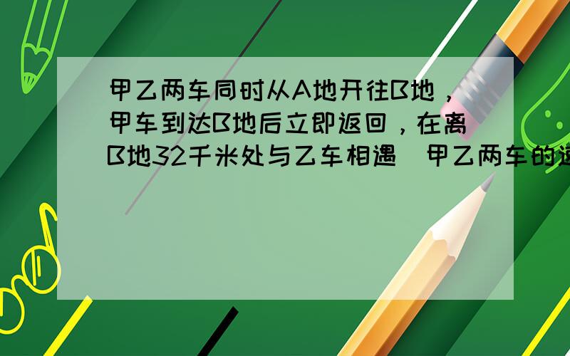 甲乙两车同时从A地开往B地，甲车到达B地后立即返回，在离B地32千米处与乙车相遇．甲乙两车的速度比是5：4，求相遇时乙车