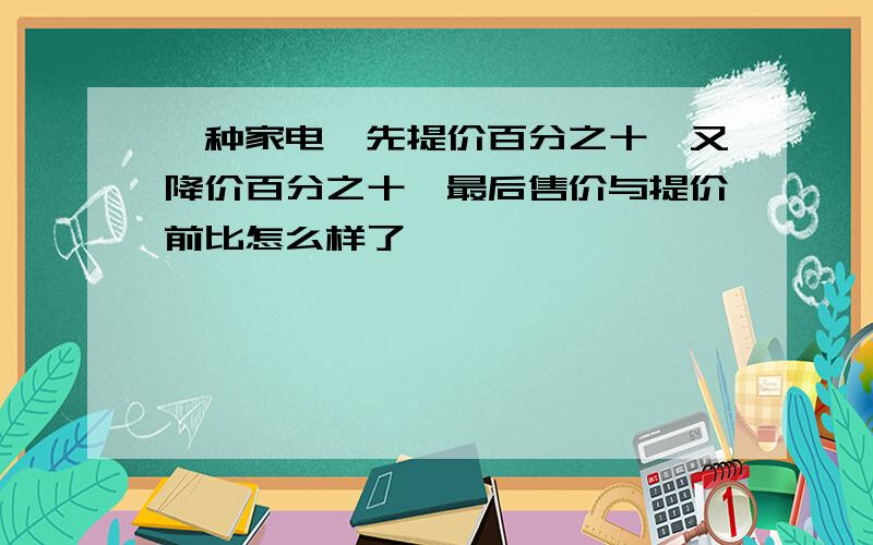 一种家电,先提价百分之十,又降价百分之十,最后售价与提价前比怎么样了