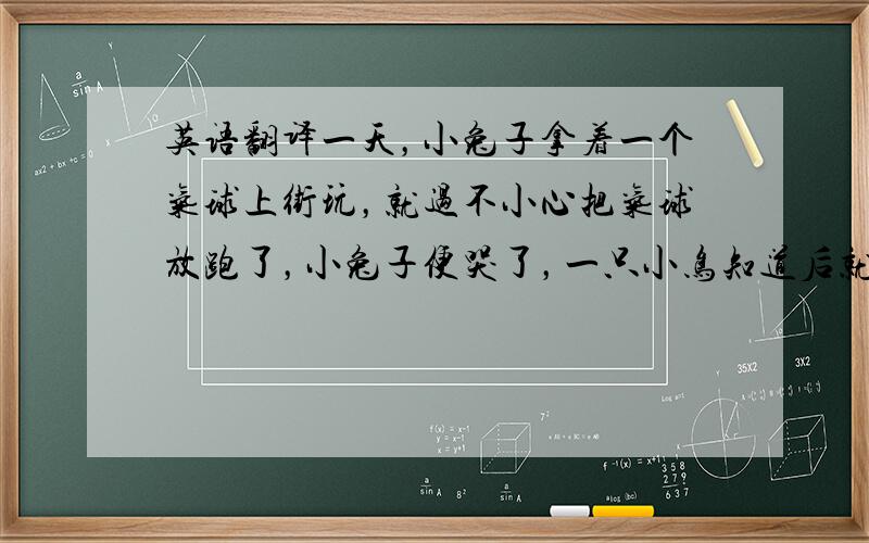 英语翻译一天，小兔子拿着一个气球上街玩，就过不小心把气球放跑了，小兔子便哭了，一只小鸟知道后就把气球追了回来还给了小兔子