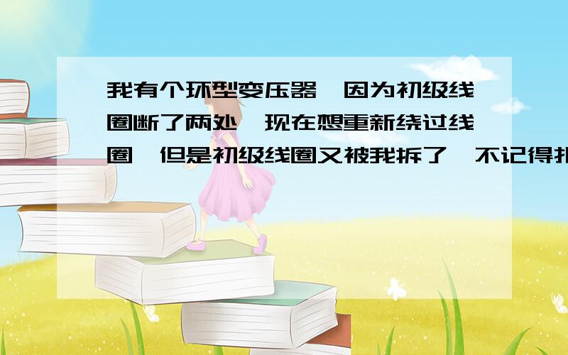 我有个环型变压器,因为初级线圈断了两处,现在想重新绕过线圈,但是初级线圈又被我拆了,不记得扎数,大家能不能帮我算下 铁芯