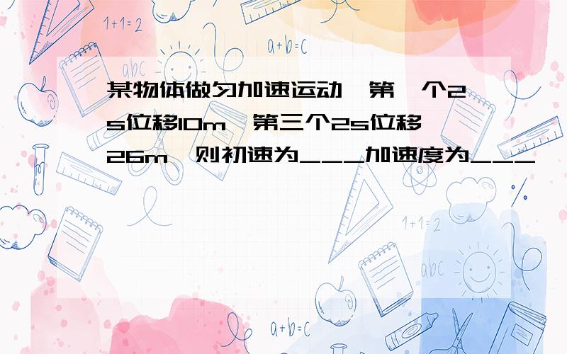 某物体做匀加速运动,第一个2s位移10m,第三个2s位移26m,则初速为___加速度为___