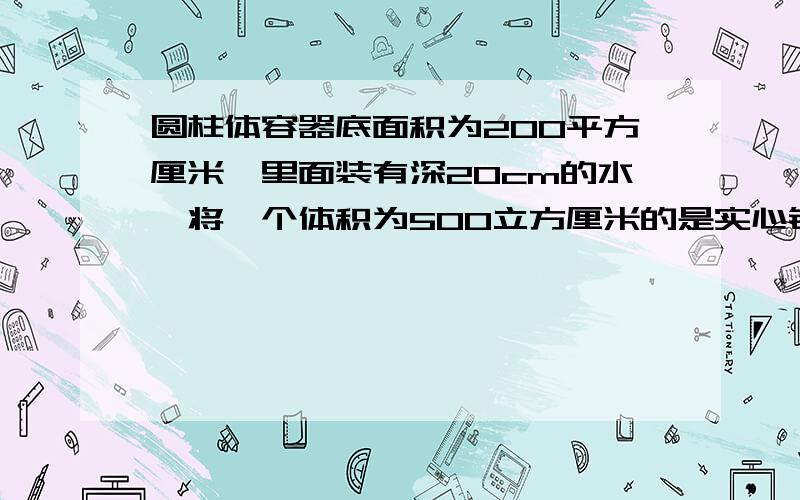 圆柱体容器底面积为200平方厘米,里面装有深20cm的水,将一个体积为500立方厘米的是实心铝球放入水中后,球沉底（容器