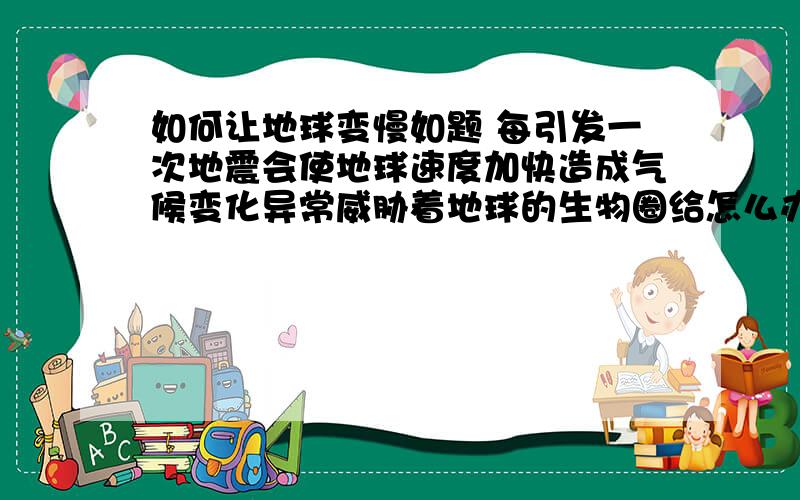 如何让地球变慢如题 每引发一次地震会使地球速度加快造成气候变化异常威胁着地球的生物圈给怎么办