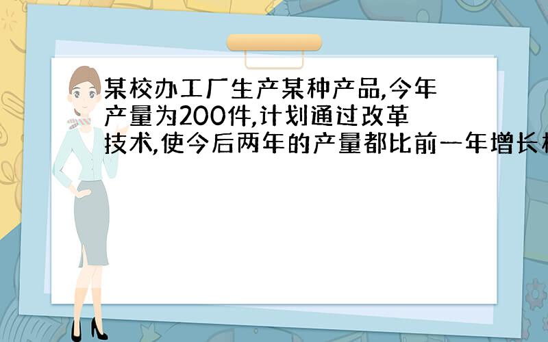 某校办工厂生产某种产品,今年产量为200件,计划通过改革技术,使今后两年的产量都比前一年增长相同的...