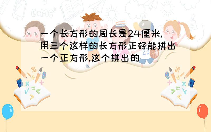 一个长方形的周长是24厘米,用三个这样的长方形正好能拼出一个正方形.这个拼出的