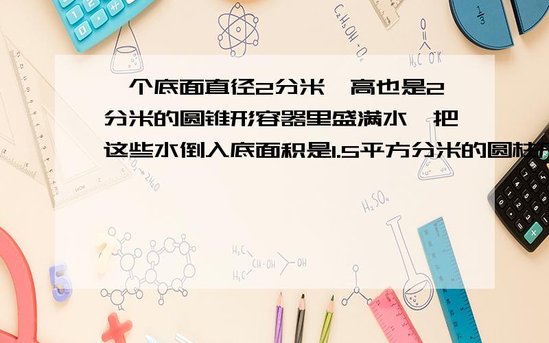 一个底面直径2分米,高也是2分米的圆锥形容器里盛满水,把这些水倒入底面积是1.5平方分米的圆柱形容器中