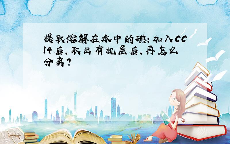 提取溶解在水中的碘：加入CCl4后,取出有机层后,再怎么分离?