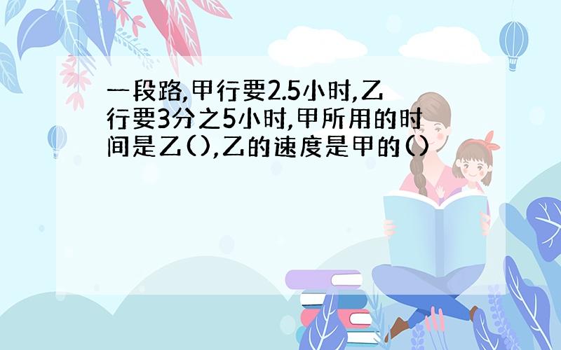 一段路,甲行要2.5小时,乙行要3分之5小时,甲所用的时间是乙(),乙的速度是甲的()